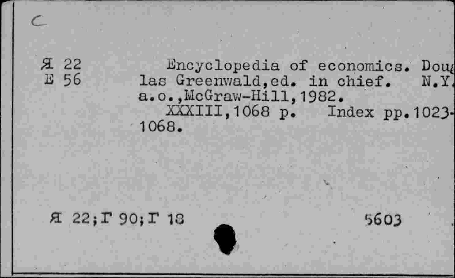 ﻿Я 22
Е 56
Encyclopedia of economics. Doi^ las Greenwald,ed. in chief. N.Y a.o.,McGraw-Hill,1982.
XXXIII,1068 p. Index pp.1O23' 1068.
Я 22;Г 90;Г 13
5603